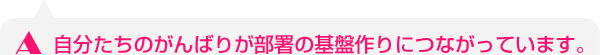自分たちのがんばりが部署の基盤作りにつながっています。