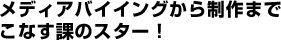 メディアバイイングから制作までこなす課のスター！