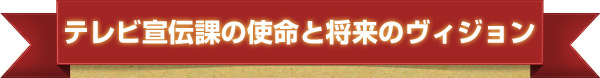 TV宣伝課の使命と将来のビジョン