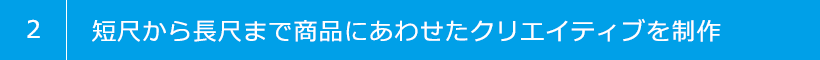 2 短尺から長尺まで商品にあわせたクリエイティブを制作